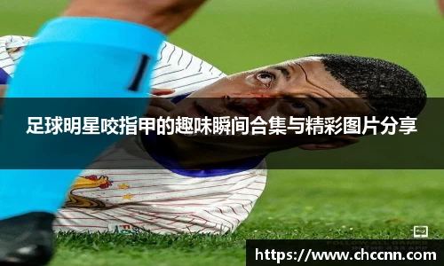 足球明星咬指甲的趣味瞬间合集与精彩图片分享